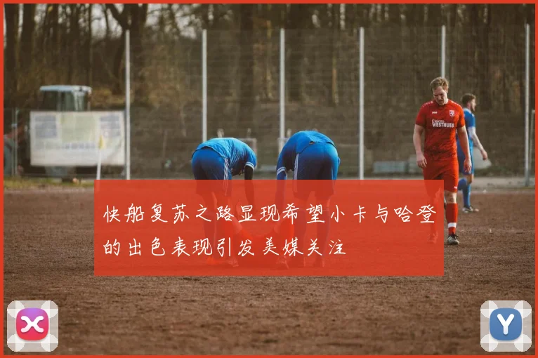 快船复苏之路显现希望小卡与哈登的出色表现引发美媒关注