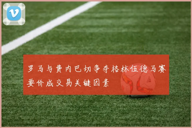 罗马与费内巴切争夺格林伍德马赛要价成交易关键因素