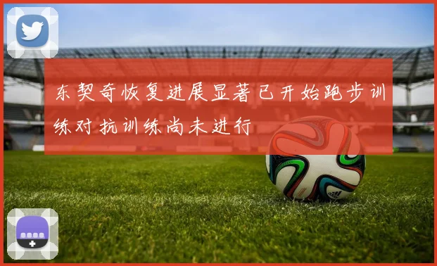 东契奇恢复进展显著已开始跑步训练对抗训练尚未进行