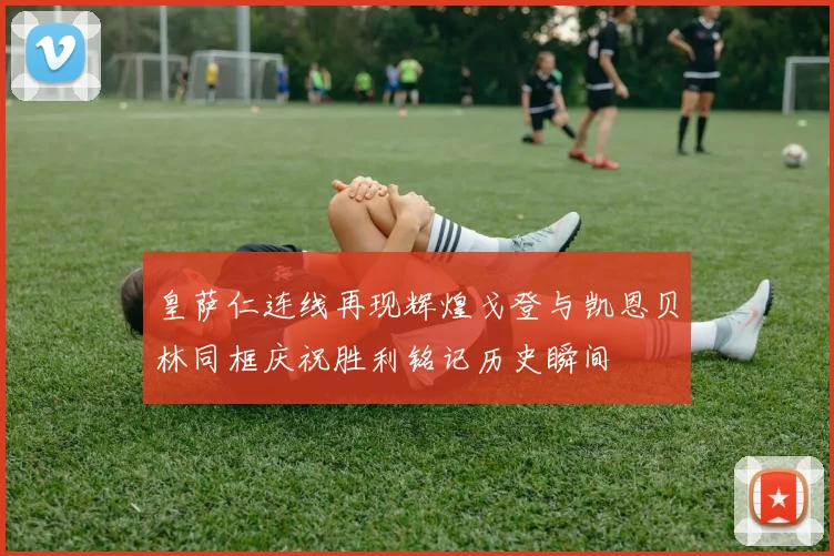 皇萨仁连线再现辉煌戈登与凯恩贝林同框庆祝胜利铭记历史瞬间