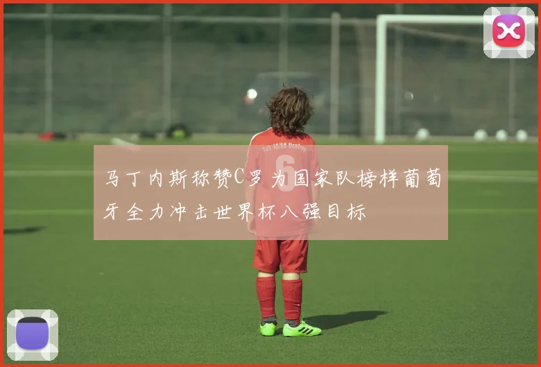 马丁内斯称赞C罗为国家队榜样葡萄牙全力冲击世界杯八强目标