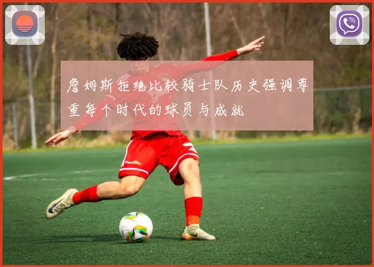 詹姆斯拒绝比较骑士队历史强调尊重每个时代的球员与成就