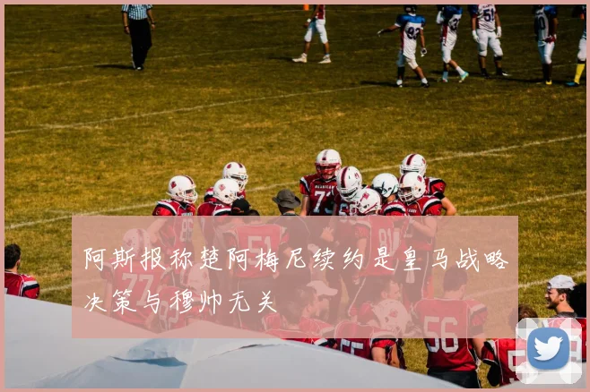阿斯报称楚阿梅尼续约是皇马战略决策与穆帅无关