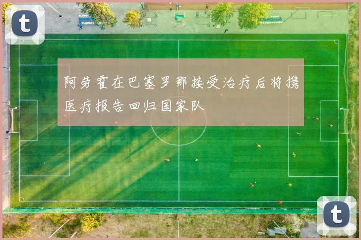 阿劳霍在巴塞罗那接受治疗后将携医疗报告回归国家队