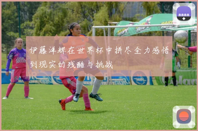 伊藤洋辉在世界杯中拼尽全力感悟到现实的残酷与挑战