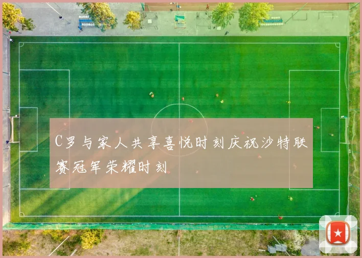 C罗与家人共享喜悦时刻庆祝沙特联赛冠军荣耀时刻