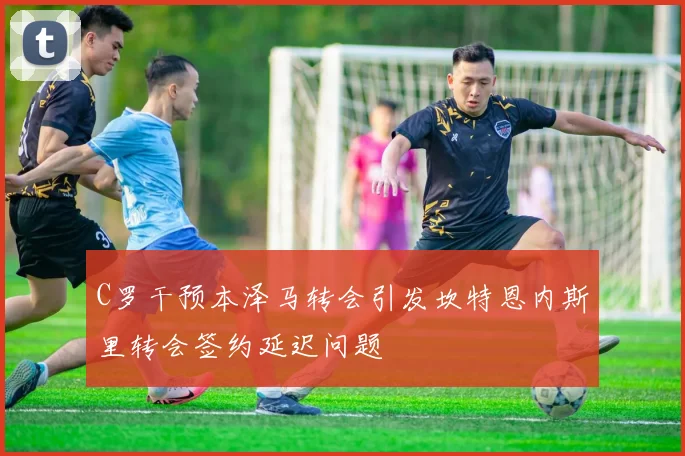 C罗干预本泽马转会引发坎特恩内斯里转会签约延迟问题