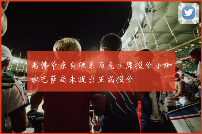 老佛爷亲自联系马竞主席报价小蜘蛛巴萨尚未提出正式报价