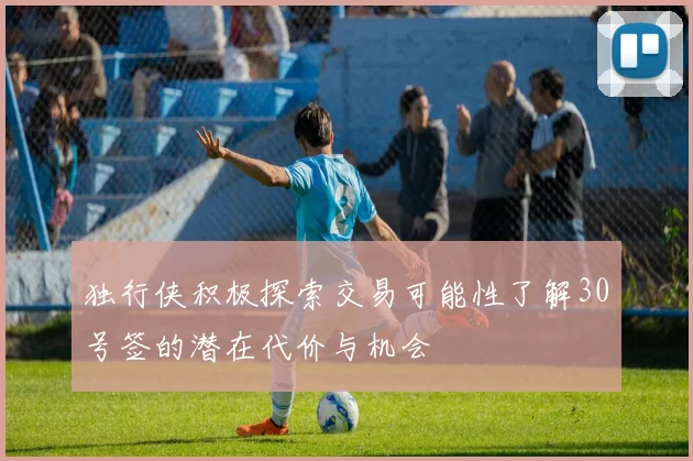 独行侠积极探索交易可能性了解30号签的潜在代价与机会