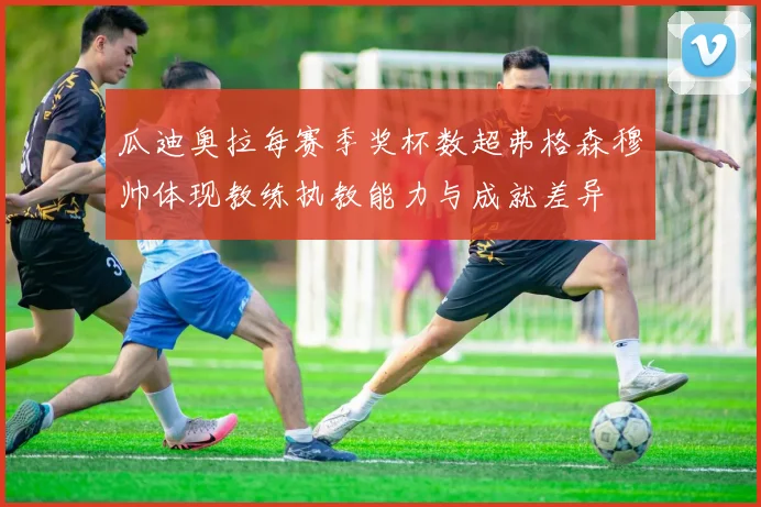 瓜迪奥拉每赛季奖杯数超弗格森穆帅体现教练执教能力与成就差异