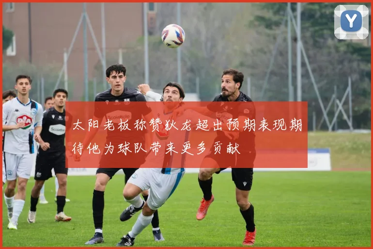 太阳老板称赞狄龙超出预期表现期待他为球队带来更多贡献