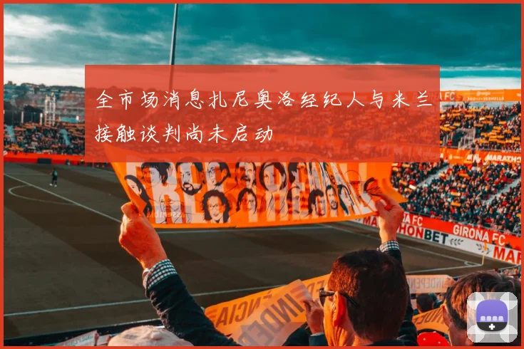 全市场消息扎尼奥洛经纪人与米兰接触谈判尚未启动