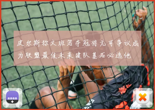 皮尔斯称文班若夺冠将无可争议成为联盟最佳未来建队基石必选他
