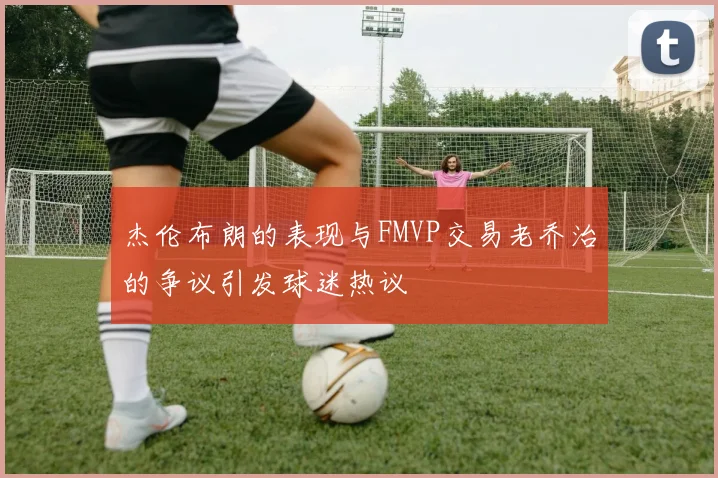 杰伦布朗的表现与FMVP交易老乔治的争议引发球迷热议