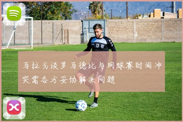 马拉戈谈罗马德比与网球赛时间冲突需各方妥协解决问题